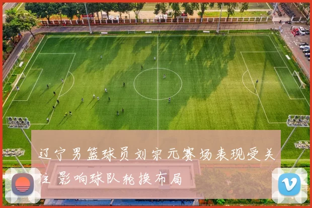 辽宁男篮球员刘宗元赛场表现受关注 影响球队轮换布局