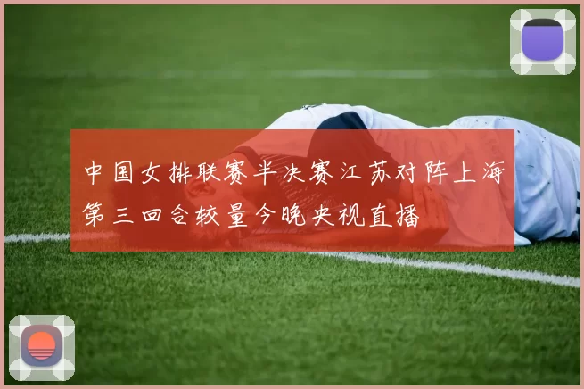 中国女排联赛半决赛江苏对阵上海第三回合较量今晚央视直播