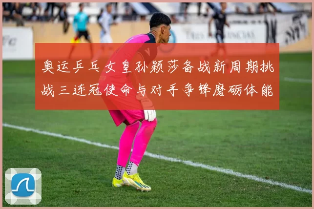 奥运乒乓女皇孙颖莎备战新周期挑战三连冠使命与对手争锋磨砺体能