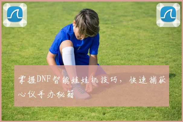 掌握DNF智能娃娃机技巧，快速捕获心仪手办秘籍