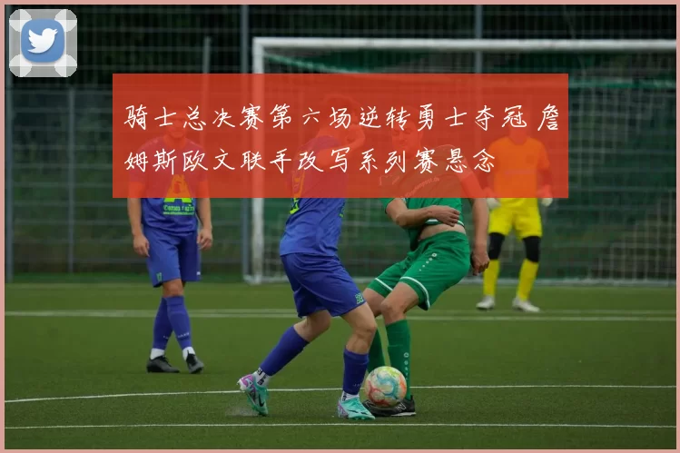 骑士总决赛第六场逆转勇士夺冠 詹姆斯欧文联手改写系列赛悬念