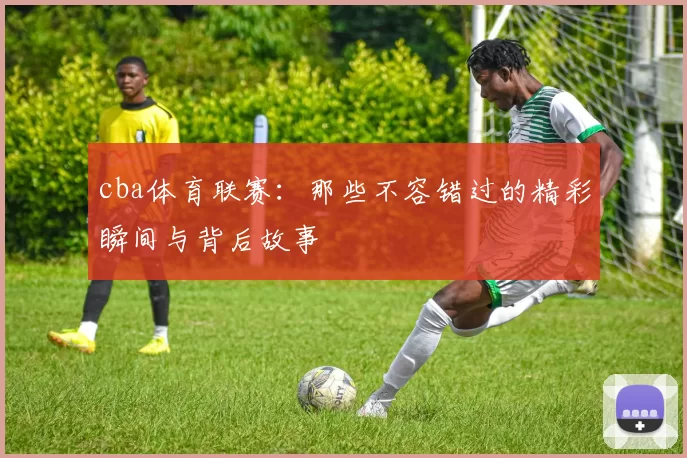 cba体育联赛：那些不容错过的精彩瞬间与背后故事