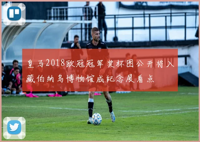 皇马2018欧冠冠军奖杯图公开将入藏伯纳乌博物馆成纪念展看点