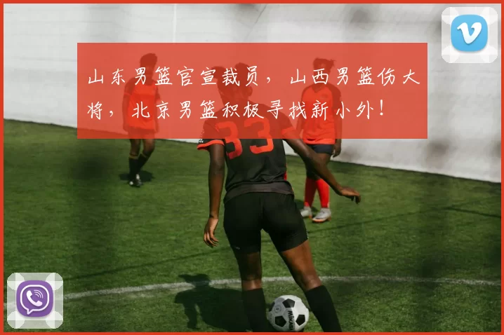 山东男篮官宣裁员，山西男篮伤大将，北京男篮积极寻找新小外！