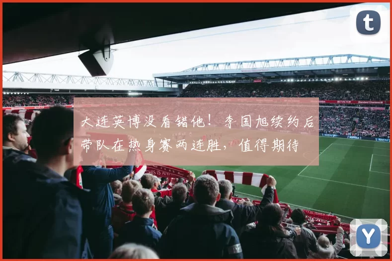 大连英博没看错他!李国旭续约后带队在热身赛两连胜,值得期待