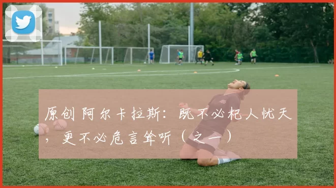 原创 阿尔卡拉斯：既不必杞人忧天，更不必危言耸听（之一）