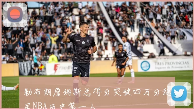 勒布朗詹姆斯总得分突破四万分稳居NBA历史第一人