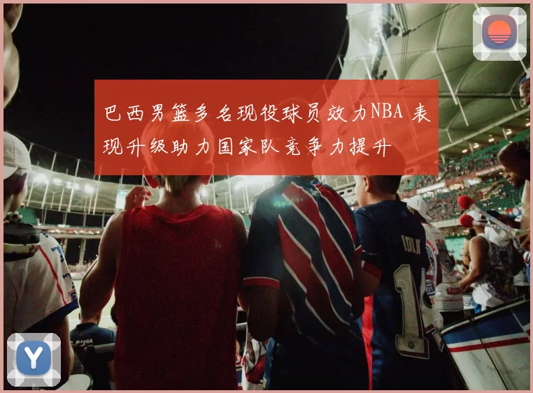 巴西男篮多名现役球员效力NBA 表现升级助力国家队竞争力提升