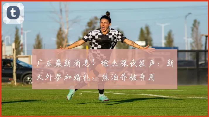 广东最新消息！徐杰深夜发声，新大外参加婚礼，焦泊乔被弃用
