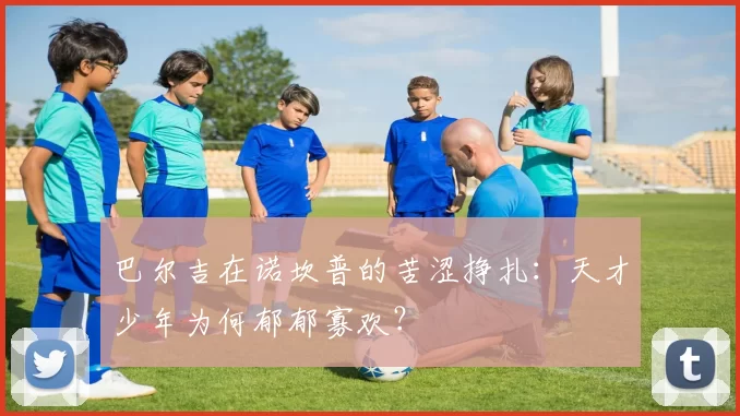 巴尔吉在诺坎普的苦涩挣扎：天才少年为何郁郁寡欢？