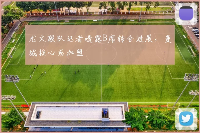 尤文跟队记者透露B席转会进展，曼城核心或加盟