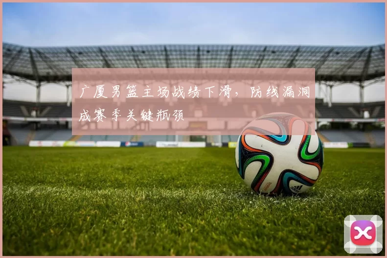 广厦男篮主场战绩下滑,防线漏洞成赛季关键瓶颈