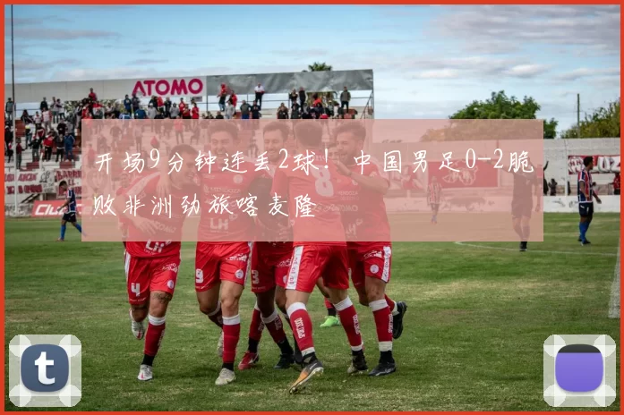 开场9分钟连丢2球！中国男足0-2脆败非洲劲旅喀麦隆