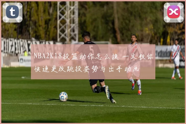 NBA2K18投篮动作怎么换 一文教你快速更改跳投姿势与出手动画