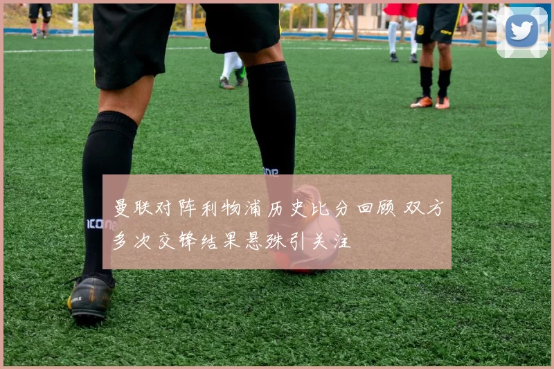 曼联对阵利物浦历史比分回顾 双方多次交锋结果悬殊引关注