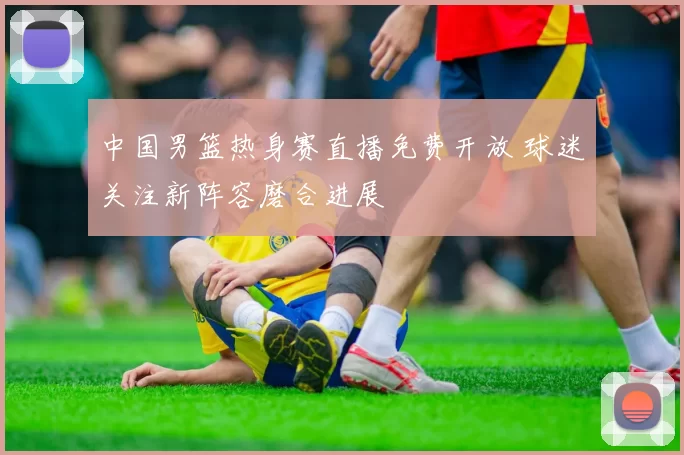 中国男篮热身赛直播免费开放 球迷关注新阵容磨合进展