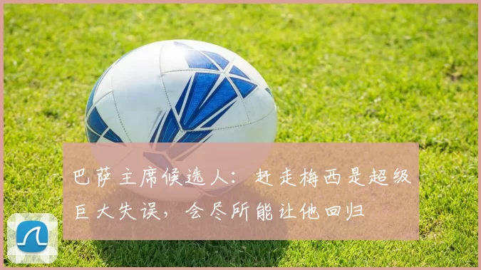 巴萨主席候选人：赶走梅西是超级巨大失误，会尽所能让他回归