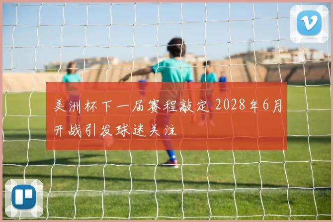 美洲杯下一届赛程敲定 2028年6月开战引发球迷关注