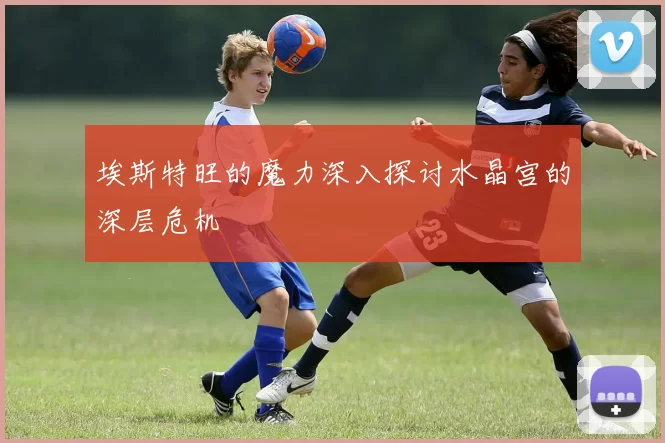 埃斯特旺的魔力深入探讨水晶宫的深层危机