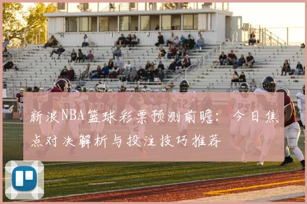 新浪NBA篮球彩票预测前瞻:今日焦点对决解析与投注技巧推荐