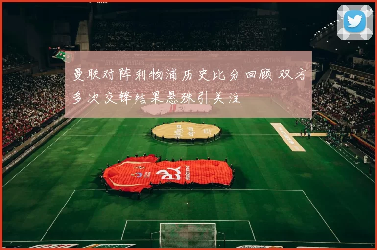 曼联对阵利物浦历史比分回顾 双方多次交锋结果悬殊引关注