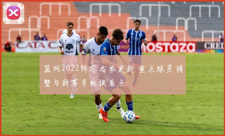 篮网2022阵容名单更新 重点球员调整与新赛季轮换看点