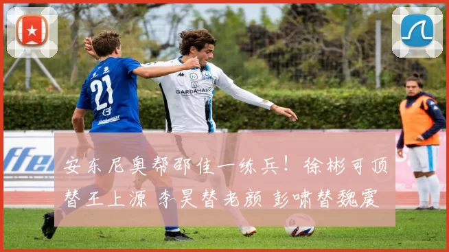 安东尼奥帮邵佳一练兵！徐彬可顶替王上源 李昊替老颜 彭啸替魏震