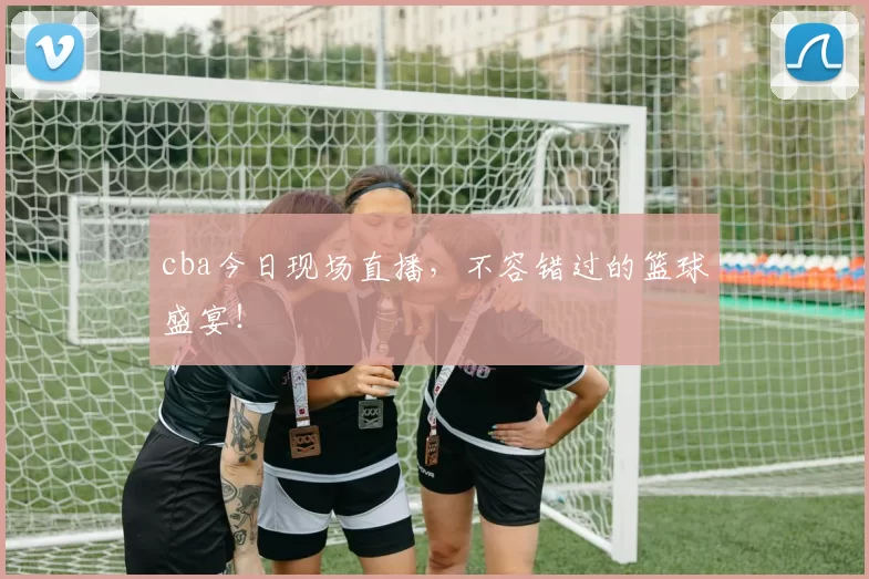 cba今日现场直播,不容错过的篮球盛宴!