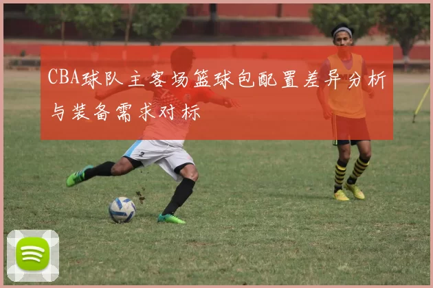 CBA球队主客场篮球包配置差异分析与装备需求对标
