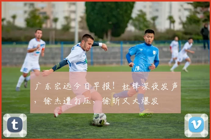 广东宏远今日早报！杜锋深夜发声，徐杰遭打压，徐昕又大爆发