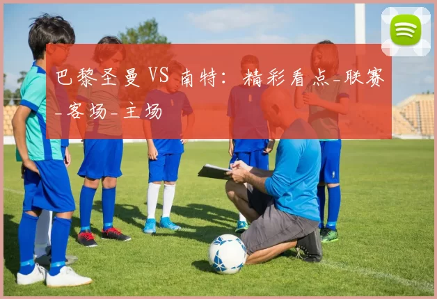 巴黎圣曼 VS 南特：精彩看点_联赛_客场_主场