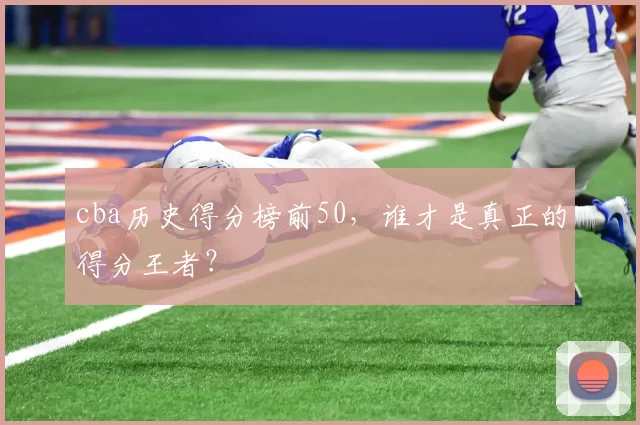 cba历史得分榜前50，谁才是真正的得分王者？