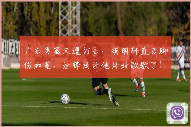 广东男篮又遭打击，胡明轩直言脚伤加重，杜锋该让他好好歇歇了！_比赛_伤病_球迷