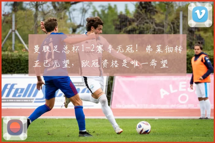 曼联足总杯1-2赛季无冠!弗莱彻转正已无望,欧冠资格是唯一希望