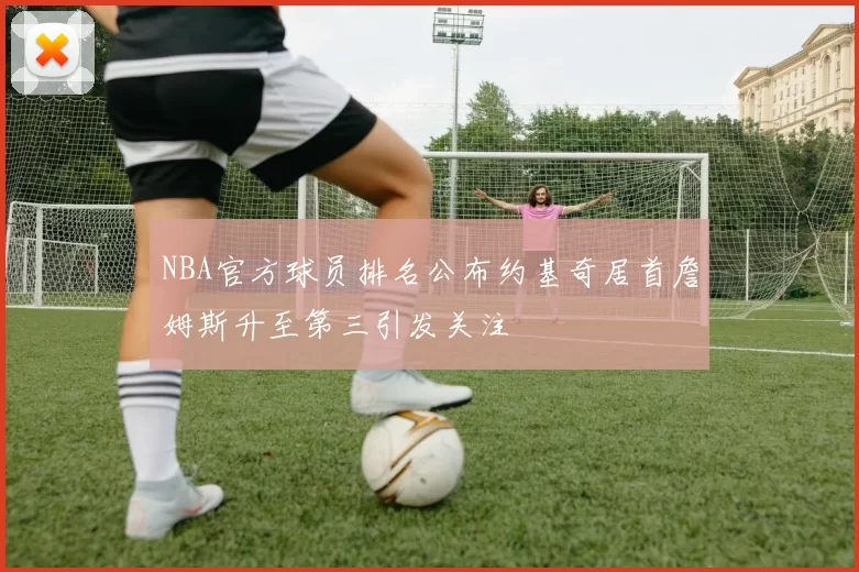 NBA官方球员排名公布约基奇居首詹姆斯升至第三引发关注