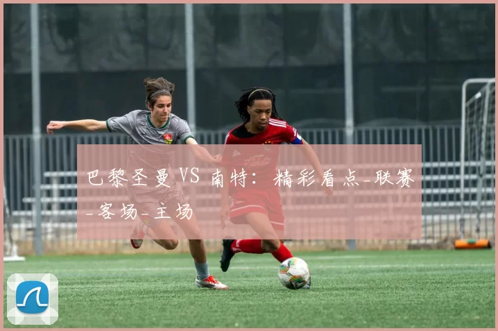 巴黎圣曼 VS 南特：精彩看点_联赛_客场_主场