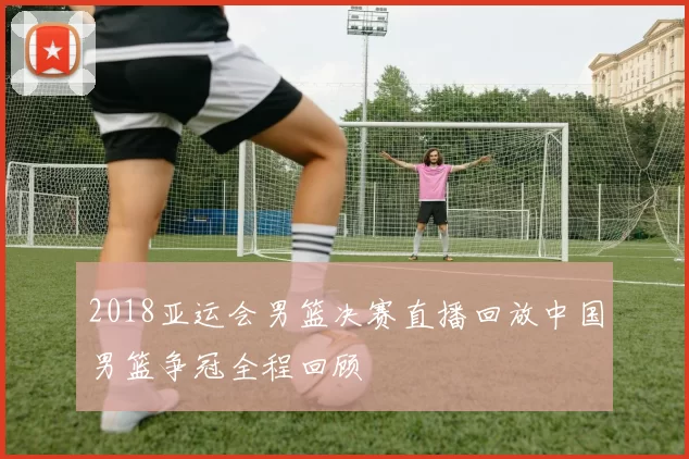 2018亚运会男篮决赛直播回放中国男篮争冠全程回顾