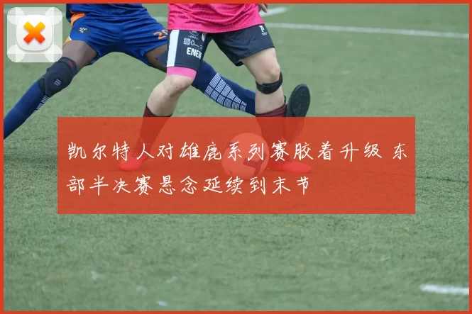 凯尔特人对雄鹿系列赛胶着升级 东部半决赛悬念延续到末节