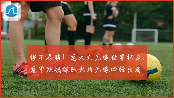 惨不忍睹！意大利无缘世界杯后，意甲欧战球队也均无缘四强出局