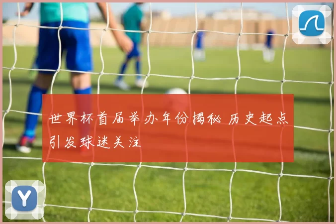 世界杯首届举办年份揭秘 历史起点引发球迷关注