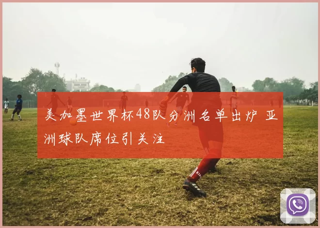 美加墨世界杯48队分洲名单出炉 亚洲球队席位引关注