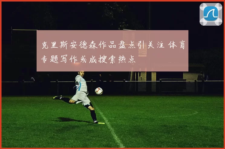 克里斯安德森作品盘点引关注 体育专题写作或成搜索热点