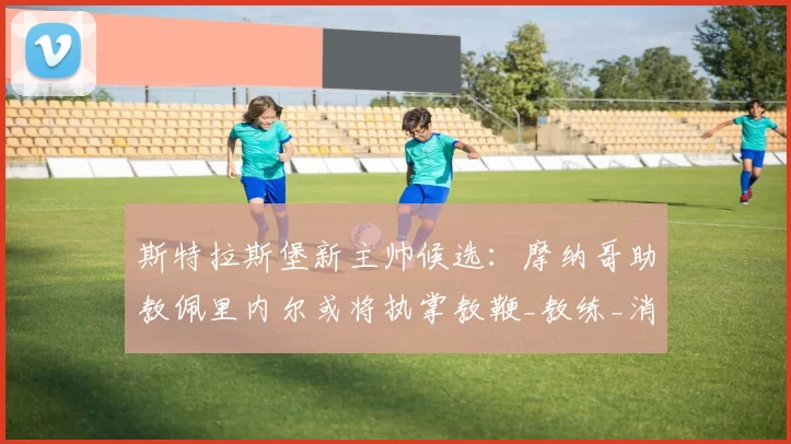 斯特拉斯堡新主帅候选：摩纳哥助教佩里内尔或将执掌教鞭_教练_消息_高层