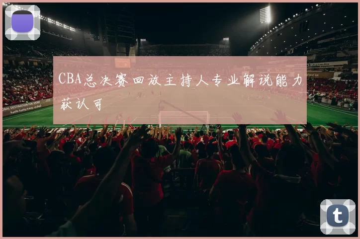 CBA总决赛回放主持人专业解说能力获认可