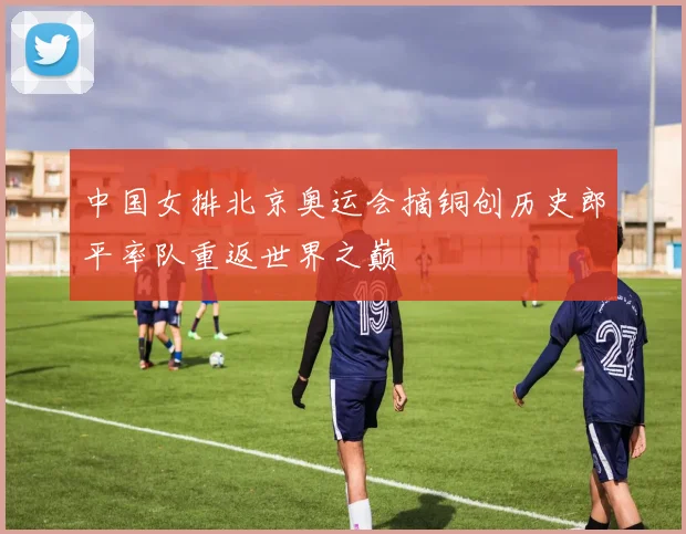 中国女排北京奥运会摘铜创历史郎平率队重返世界之巅