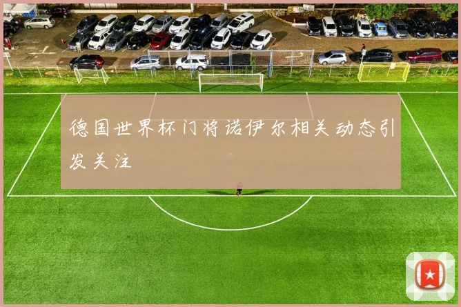 德国世界杯门将诺伊尔相关动态引发关注