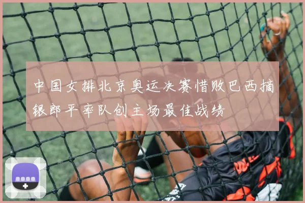 中国女排北京奥运决赛惜败巴西摘银郎平率队创主场最佳战绩
