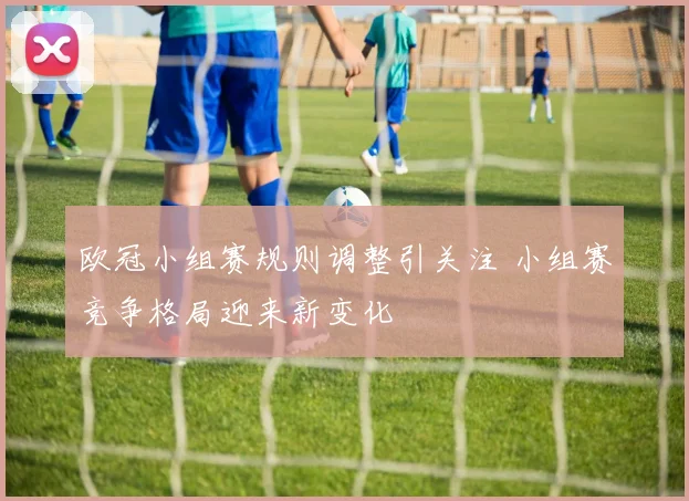 欧冠小组赛规则调整引关注 小组赛竞争格局迎来新变化