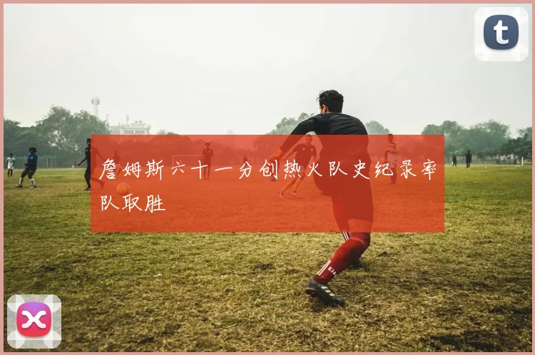 詹姆斯六十一分创热火队史纪录率队取胜